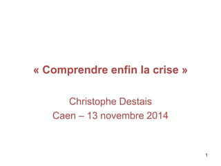 « Comprendre enfin la crise »
Christophe Destais
Caen – 13 novembre 2014
1
 