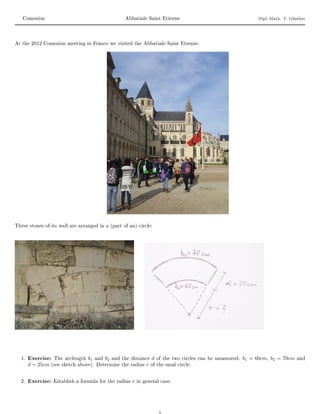 Comenius                                           Abbatiale Saint Etienne                                         Dipl.-Math. T. Günther




At the 2012 Comenius meeting in France we visited the Abbatiale Saint Etienne.




Three stones of its wall are arranged in a (part of an) circle:




  1. Exercise: The arclength     b1   and   b2   and the distance    d   of the two circles can be meassured:   b1 = 60cm, b2 = 70cm    and
     d = 25cm   (see sketch above). Determine the radius         r   of the smal circle.



  2. Exercise: Establish a formula for the radius        r   in general case.
 
