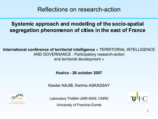 Kawtar NAJIB, Karima ASKASSAY Laboratory ThéMA UMR 6049, CNRS University of Franche-Comté Reflections on research-action Systemic approach and modelling of the socio-spatial segregation phenomenon of cities in the east of France International conférence of territorial intelligence  « TERRITORIAL INTELLIGENCE AND GOVERNANCE : Participatory research-action and territorial development » Huelva - 26 october 2007 