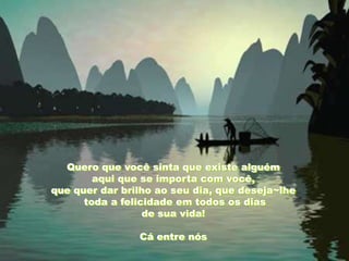 Quero que você sinta que existe alguém
        aqui que se importa com você,
que quer dar brilho ao seu dia, que deseja~lhe
      toda a felicidade em todos os dias
                  de sua vida!

                Cá entre nós
 