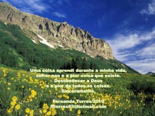 Uma coisa aprendi durante a minha vida,
  sofrer nao e a pior coisa que existe.
          Desobedecer a Deus
      e a pior de todas as coisas.
             Sinceramente,

         Fernanda Torres/2010
        fftorres65@hotmail.com
 