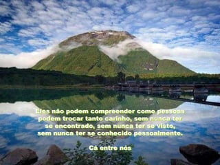 Eles não podem compreender como pessoas
 podem trocar tanto carinho, sem nunca ter
   se encontrado, sem nunca ter se visto,
sem nunca ter se conhecido pessoalmente.

               Cá entre nós
 