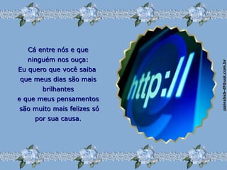 paivabsb-df@uol.com.brpaivabsb-df@uol.com.br
Cá entre nós e queCá entre nós e que
ninguém nos ouça:ninguém nos ouça:
Eu quero que você saibaEu quero que você saiba
que meus dias são maisque meus dias são mais
brilhantesbrilhantes
e que meus pensamentose que meus pensamentos
são muito mais felizes sósão muito mais felizes só
por sua causa.por sua causa.
 