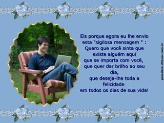 paivabsb-df@uol.com.brpaivabsb-df@uol.com.br
Eis porque agora eu lhe envioEis porque agora eu lhe envio
esta "sigilosa mensagem " :esta "sigilosa mensagem " :
Quero que você sinta queQuero que você sinta que
existe alguém aquiexiste alguém aqui
que se importa com você,que se importa com você,
que quer dar brilho ao seuque quer dar brilho ao seu
dia,dia,
que deseja-lhe toda aque deseja-lhe toda a
felicidadefelicidade
em todos os dias de sua vida!em todos os dias de sua vida!
 