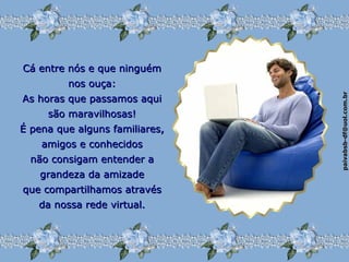 paivabsb-df@uol.com.brpaivabsb-df@uol.com.br
Cá entre nós e que ninguémCá entre nós e que ninguém
nos ouça:nos ouça:
As horas que passamos aquiAs horas que passamos aqui
são maravilhosas!são maravilhosas!
É pena que alguns familiares,É pena que alguns familiares,
amigos e conhecidosamigos e conhecidos
não consigam entender anão consigam entender a
grandeza da amizadegrandeza da amizade
que compartilhamos atravésque compartilhamos através
da nossa rede virtual.da nossa rede virtual.
 