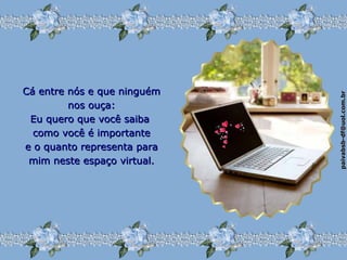 paivabsb-df@uol.com.brpaivabsb-df@uol.com.br
Cá entre nós e que ninguémCá entre nós e que ninguém
nos ouça:nos ouça:
Eu quero que você saibaEu quero que você saiba
como você é importantecomo você é importante
e o quanto representa parae o quanto representa para
mim neste espaço virtual.mim neste espaço virtual.
 