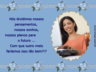 paivabsb-df@uol.com.brpaivabsb-df@uol.com.br
Nós dividimos nossosNós dividimos nossos
pensamentos,pensamentos,
nossos sonhos,nossos sonhos,
nossos planos paranossos planos para
o futuro ...o futuro ...
Com que outro meioCom que outro meio
faríamos isso tão bem?!?faríamos isso tão bem?!?
 