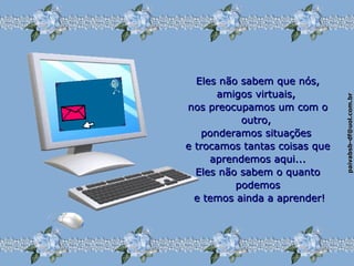 paivabsb-df@uol.com.brpaivabsb-df@uol.com.br
Eles não sabem que nós,Eles não sabem que nós,
amigos virtuais,amigos virtuais,
nos preocupamos um com onos preocupamos um com o
outro,outro,
ponderamos situaçõesponderamos situações
e trocamos tantas coisas quee trocamos tantas coisas que
aprendemos aqui...aprendemos aqui...
Eles não sabem o quantoEles não sabem o quanto
podemospodemos
e temos ainda a aprender!e temos ainda a aprender!
 