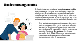 Uso de contraargumentos
En los textos argumentativos, la contraargumentación
se emplea para refutar un argumento expresado por
alguien más. Emplearla en un ensayo indica al lector
que el ensayista ha estudiado el tema tan ampliamente
que tiene la capacidad de refutar lo planteado por otros
autores sin, por ello, desmeritar su trabajo. Por ejemplo:
Tras las informaciones relacionadas con los casos
de trombosis ocurridos tras la vacunación algunas
vacunas, el debate social gira en torno al rechazo
por miedo a sufrir los posibles efectos secundarios
de estos fármacos. Sin embargo, los riesgos
derivados de la COVID-19 son muy superiores, con
riesgo de muerte, que las poco frecuentes
trombosis derivadas de las vacunas.
 