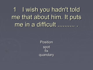 11 I wish you hadn't toldI wish you hadn't told
me that about him. It putsme that about him. It puts
me in a difficult .......... .me in a difficult .......... .
PositionPosition
spotspot
fixfix
quandaryquandary
 