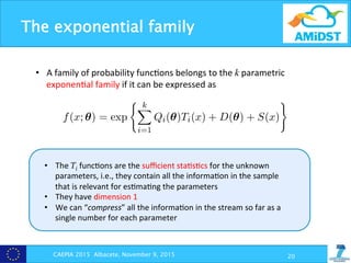 The exponential family
CAEPIA 2015 Albacete, November 9, 2015 20
•  A	
  family	
  of	
  probability	
  func?ons	
  belongs	
  to	
  the	
  k	
  parametric	
  
exponen?al	
  family	
  if	
  it	
  can	
  be	
  expressed	
  as	
  
uación 2.14 puede expresarse, de forma equivalente, como
f(x; θ) = H(x)C(θ) exp{Q(θ)T(x)}
ón 2.11 La familia de funciones de densidad o de masa de probabilid
θ ∈ Θ ⊆ Rk} pertenece a la familia exponencial k-paramétrica si
f(x; θ) = exp
k
i=1
Qi(θ)Ti(x) + D(θ) + S(x)
e se considera como el soporte de una distribución el conjunto {x ∈ X | f(x; θ) > 0} au
tribuciones de tipo continuo tal deﬁnición podría no ser adecuada ya que podríamos re
densidad en una cantidad numerable de puntos sin cambiar la distribución por lo que e
o estaría deﬁnido de forma única. Una deﬁnición más precisa es considerar que x ∈ X p
P{x − h < X < x + h} > 0 para cualquier h > 0.
melo Rodríguez Torreblanca
adística y Mat. Aplicada. UAL
•  The	
  Ti	
  func?ons	
  are	
  the	
  suﬃcient	
  sta?s?cs	
  for	
  the	
  unknown	
  
parameters,	
  i.e.,	
  they	
  contain	
  all	
  the	
  informa?on	
  in	
  the	
  sample	
  
that	
  is	
  relevant	
  for	
  es?ma?ng	
  the	
  parameters	
  
•  They	
  have	
  dimension	
  1	
  
•  We	
  can	
  “compress”	
  all	
  the	
  informa?on	
  in	
  the	
  stream	
  so	
  far	
  as	
  a	
  
single	
  number	
  for	
  each	
  parameter	
  
 