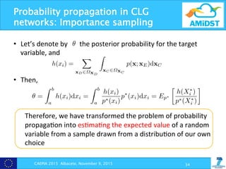 Probability propagation in CLG
networks: Importance sampling
CAEPIA 2015 Albacete, November 9, 2015 34
•  Let’s	
  denote	
  by	
  	
  	
  	
  	
  	
  	
  the	
  posterior	
  probability	
  for	
  the	
  target	
  
variable,	
  and	
  
	
  
	
  
•  Then,	
  
	
  
Therefore,	
  we	
  have	
  transformed	
  the	
  problem	
  of	
  probability	
  
propaga?on	
  into	
  es?ma?ng	
  the	
  expected	
  value	
  of	
  a	
  random	
  
variable	
  from	
  a	
  sample	
  drawn	
  from	
  a	
  distribu?on	
  of	
  our	
  own	
  
choice	
  
Scalable approximate inference in CLG networks 5
umerator of Eq. (2), i.e. ✓ =
R b
a
h(xi)dxi with
(xi) =
X
xD2⌦XD
Z
xC 2⌦XC
p(x; xE)dxC.
e ✓ as
xi)dxi =
Z b
a
h(xi)
p⇤(xi)
p⇤
(xi)dxi = Ep⇤

h(X⇤
i )
p⇤(X⇤
i )
, (6)
ity density function on (a, b) called the sampling distribu-
dom variable with density p⇤
. Let X⇤
i
(1)
, . . . , X⇤
i
(m)
be a
. Then it is easy to prove that
ˆ 1
mX h(X⇤
i
(j)
)
Scalable approximate inference in CLG networks 5
Let ✓ denote the numerator of Eq. (2), i.e. ✓ =
R b
a
h(xi)dxi with
h(xi) =
X
xD2⌦XD
Z
xC 2⌦XC
p(x; xE)dxC.
Then, we can write ✓ as
✓ =
Z b
a
h(xi)dxi =
Z b
a
h(xi)
p⇤(xi)
p⇤
(xi)dxi = Ep⇤

h(X⇤
i )
p⇤(X⇤
i )
, (6)
here p⇤
is a probability density function on (a, b) called the sampling distribu-
on, and X⇤
i is a random variable with density p⇤
. Let X⇤
i
(1)
, . . . , X⇤
i
(m)
be a
ample drawn from p⇤
. Then it is easy to prove that
ˆ✓1 =
1
m
mX
j=1
h(X⇤
i
(j)
)
p⇤(X⇤
i
(j)
)
(7)
Scalable approximate inference in CLG networks
Let ✓ denote the numerator of Eq. (2), i.e. ✓ =
R b
a
h(xi)dxi with
h(xi) =
X
xD2⌦XD
Z
xC 2⌦XC
p(x; xE)dxC.
Then, we can write ✓ as
✓ =
Z b
a
h(xi)dxi =
Z b
a
h(xi)
p⇤(xi)
p⇤
(xi)dxi = Ep⇤

h(X⇤
i )
p⇤(X⇤
i )
,
where p⇤
is a probability density function on (a, b) called the sampling distr
tion, and X⇤
i is a random variable with density p⇤
. Let X⇤
i
(1)
, . . . , X⇤
i
(m)
b
sample drawn from p⇤
. Then it is easy to prove that
ˆ✓1 =
1
m
mX
j=1
h(X⇤
i
(j)
)
p⇤(X⇤
i
(j)
)
 