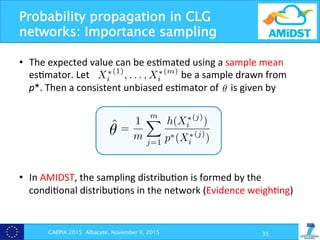 Probability propagation in CLG
networks: Importance sampling
CAEPIA 2015 Albacete, November 9, 2015 35
•  The	
  expected	
  value	
  can	
  be	
  es?mated	
  using	
  a	
  sample	
  mean	
  
es?mator.	
  Let	
  	
  	
  	
  	
  	
  	
  	
  	
  	
  	
  	
  	
  	
  	
  	
  	
  	
  	
  	
  	
  	
  	
  	
  	
  	
  	
  	
  	
  	
  	
  	
  	
  	
  	
  	
  	
  	
  be	
  a	
  sample	
  drawn	
  from	
  
p*.	
  Then	
  a	
  consistent	
  unbiased	
  es?mator	
  of	
  	
  	
  	
  	
  is	
  given	
  by	
  	
  
•  In	
  AMIDST,	
  the	
  sampling	
  distribu?on	
  is	
  formed	
  by	
  the	
  
condi?onal	
  distribu?ons	
  in	
  the	
  network	
  (Evidence	
  weigh?ng)	
  
(xi)
(xi)
p⇤
(xi)dxi = Ep⇤

h(X⇤
i )
p⇤(X⇤
i )
, (6)
ction on (a, b) called the sampling distribu-
with density p⇤
. Let X⇤
i
(1)
, . . . , X⇤
i
(m)
be a
sy to prove that
mX
j=1
h(X⇤
i
(j)
)
p⇤(X⇤
i
(j)
)
(7)
e estimation is determined by its variance,
⇤(j)
)
⇤
i
(j)
)
1
A =
1
m2
mX
j=1
Var
h(X⇤
i
(j)
)
p⇤(X⇤
i
(j)
)
!
Scalable approximate inference in CLG network
Let ✓ denote the numerator of Eq. (2), i.e. ✓ =
R b
a
h(xi)dxi with
h(xi) =
X
xD2⌦XD
Z
xC 2⌦XC
p(x; xE)dxC.
Then, we can write ✓ as
✓ =
Z b
a
h(xi)dxi =
Z b
a
h(xi)
p⇤(xi)
p⇤
(xi)dxi = Ep⇤

h(X⇤
i )
p⇤(X⇤
i )
,
where p⇤
is a probability density function on (a, b) called the sampling
tion, and X⇤
i is a random variable with density p⇤
. Let X⇤
i
(1)
, . . . , X⇤
i
sample drawn from p⇤
. Then it is easy to prove that
hen, we can write ✓ as
✓ =
Z b
a
h(xi)dxi =
Z b
a
h(xi)
p⇤(xi)
p⇤
(xi)dxi = Ep⇤

h(X⇤
i )
p⇤(X⇤
i )
,
p⇤
is a probability density function on (a, b) called the sampling dis
and X⇤
i is a random variable with density p⇤
. Let X⇤
i
(1)
, . . . , X⇤
i
(m)
e drawn from p⇤
. Then it is easy to prove that
ˆ✓1 =
1
m
mX
j=1
h(X⇤
i
(j)
)
p⇤(X⇤
i
(j)
)
unbiased estimator of ✓.
s ˆ✓1 is unbiased, the error of the estimation is determined by its var
is
Var(ˆ✓1) = Var
0
@ 1
m
mX h(X⇤
i
(j)
)
p⇤(X⇤(j)
)
1
A =
1
m2
mX
Var
h(X⇤
i
(j)
)
p⇤(X⇤(j)
)
!
=
a
h(xi)dxi =
a
h(xi)
p⇤(xi)
p⇤
(xi)dxi = Ep⇤
h
p
probability density function on (a, b) called th
⇤
is a random variable with density p⇤
. Let Xi
n from p⇤
. Then it is easy to prove that
ˆ✓1 =
1
m
mX
j=1
h(X⇤
i
(j)
)
p⇤(X⇤
i
(j)
)
d estimator of ✓.
unbiased, the error of the estimation is determi
 