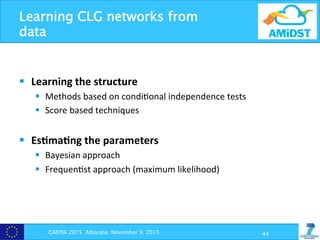 Learning CLG networks from
data
§  Learning	
  the	
  structure	
  
§  Methods	
  based	
  on	
  condi?onal	
  independence	
  tests	
  
§  Score	
  based	
  techniques	
  
	
  
§  Es+ma+ng	
  the	
  parameters	
  
§  Bayesian	
  approach	
  
§  Frequen?st	
  approach	
  (maximum	
  likelihood)	
  
	
  
	
  
	
  
	
   CAEPIA 2015 Albacete, November 9, 2015 44
 
