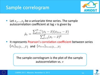 Sample correlogram
§  Let	
  x1,...,xT be	
  a	
  univariate	
  ?me	
  series.	
  The	
  sample	
  
autocorrela?on	
  coeﬃcient	
  at	
  lag	
  v	
  is	
  given	
  by	
  
§  It	
  represents	
  Pearson’s	
  correla?on	
  coeﬃcient	
  between	
  series	
  
	
  	
  	
  	
  	
  	
  	
  	
  	
  	
  	
  	
  	
  	
  	
  	
  	
  	
  	
  	
  	
  	
  	
  	
  	
  	
  	
  	
  	
  	
  	
  	
  and	
  
CAEPIA 2015 Albacete, November 9, 2015 52
ich may strongly limit the extent of the extracted conclusions. How
tations, this analysis will give us some interesting insights which us
ted from experts, as we will see below for the di↵erent use cases.
correlograms: Let x1, ..., xT be a univariate time series. The sa
lation coe cient at lag v is given by
ˆ⇢v =
PT v
t=1 (xt ¯x)(xt+v ¯x)
PT
t=1(xt ¯x)2
s the sample mean and T is the total length of the considered data.
v versus v, for v = 1, . . . , M for some maximum M is called the sa
am of the data. ˆpv corresponds to the Pearson correlation between
}t2{1,...,T} and {xt+v}t+v2{1,...,T}.
orrelograms can be interpreted as a way to measure the strength o
unconditional dependences: Xt 6? Xt+v for some lag v 1. When
ero, this indicates that there exists a strong unconditional independ
Sample correlograms: Let x1, ..., xT be a univariate time serie
autocorrelation coe cient at lag v is given by
ˆ⇢v =
PT v
t=1 (xt ¯x)(xt+v ¯x)
PT
t=1(xt ¯x)2
where ¯x is the sample mean and T is the total length of the conside
plot of ˆpv versus v, for v = 1, . . . , M for some maximum M is cal
correlogram of the data. ˆpv corresponds to the Pearson correlatio
series {xt}t2{1,...,T} and {xt+v}t+v2{1,...,T}.
Sample correlograms can be interpreted as a way to measure the s
following unconditional dependences: Xt 6? Xt+v for some lag v
close to zero, this indicates that there exists a strong unconditiona
between Xt and Xt+v. However, when ˆ⇢v is close to either 1 or 1
not be elicited from experts, as we will see below for the di↵erent use ca
• Sample correlograms: Let x1, ..., xT be a univariate time series.
autocorrelation coe cient at lag v is given by
ˆ⇢v =
PT v
t=1 (xt ¯x)(xt+v ¯x)
PT
t=1(xt ¯x)2
where ¯x is the sample mean and T is the total length of the considere
plot of ˆpv versus v, for v = 1, . . . , M for some maximum M is called
correlogram of the data. ˆpv corresponds to the Pearson correlation
series {xt}t2{1,...,T} and {xt+v}t+v2{1,...,T}.
Sample correlograms can be interpreted as a way to measure the str
following unconditional dependences: Xt 6? Xt+v for some lag v 1.
close to zero, this indicates that there exists a strong unconditional in
between Xt and Xt+v. However, when ˆ⇢v is close to either 1 or 1, th
The	
  sample	
  correlogram	
  is	
  the	
  plot	
  of	
  the	
  sample	
  
autocorrela?on	
  vs.	
  v	
  	
  
 