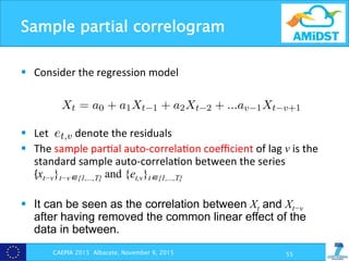 Sample partial correlogram
CAEPIA 2015 Albacete, November 9, 2015 55
§  Consider	
  the	
  regression	
  model	
  
§  Let	
  	
  	
  	
  	
  	
  	
  	
  	
  	
  denote	
  the	
  residuals	
  
§  The	
  sample	
  par?al	
  auto-­‐correla?on	
  coeﬃcient	
  of	
  lag	
  v	
  is	
  the	
  
standard	
  sample	
  auto-­‐correla?on	
  between	
  the	
  series	
  	
  	
  	
  	
  	
  	
  	
  	
  	
  	
  	
  	
  
{xt−v}t−v∈{1,...,T} and {et,v}t∈{1,...,T}
§  It can be seen as the correlation between Xt and Xt−v
after having removed the common linear effect of the
data in between.
al relationship, or more intuitively, the “memory” of the time seri
s example, this “memory” inversely depends of the variance of t
✏ value.
e partial correlograms: Let Xt be a random variable associa
values at time t. We can build the following regression problem:
Xt = a0 + a1Xt 1 + a2Xt 2 + ...av 1Xt v+1
tion, let et,v denotes the residuals of this regression problem (i.e.,
stimating Xt using a linear combination of v 1 previous observati
partial auto-correlation coe cient of lag v, denoted as ˆ✓v, is the
auto-correlation between the series {xt v}t v2{1,...,T } and {et,v}
vely, the sample partial auto-correlation coe cient of lag v can b
relation between Xt and Xt v after having removed the comm
f the data in between.
viously, we plot in Figure 3.8 (c) and (d) the sample partial cor
us example, this “memory” inversely depends of the variance
✏ value.
ple partial correlograms: Let Xt be a random variable as
g values at time t. We can build the following regression probl
Xt = a0 + a1Xt 1 + a2Xt 2 + ...av 1Xt v+1
dition, let et,v denotes the residuals of this regression problem
estimating Xt using a linear combination of v 1 previous obse
e partial auto-correlation coe cient of lag v, denoted as ˆ✓v, i
e auto-correlation between the series {xt v}t v2{1,...,T} and
ively, the sample partial auto-correlation coe cient of lag v c
orrelation between Xt and Xt v after having removed the c
of the data in between.
eviously, we plot in Figure 3.8 (c) and (d) the sample partia
 