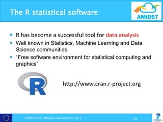 The R statistical software
CAEPIA 2015 Albacete, November 9, 2015 59
§  R	
  has	
  become	
  a	
  successful	
  tool	
  for	
  data	
  analysis	
  
§  Well known in Statistics, Machine Learning and Data
Science communities
§  “Free software environment for statistical computing and
graphics”
hpp://www.cran.r-­‐project.org	
  
 