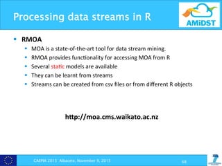 Processing data streams in R
CAEPIA 2015 Albacete, November 9, 2015 68
§  RMOA	
  
§  MOA	
  is	
  a	
  state-­‐of-­‐the-­‐art	
  tool	
  for	
  data	
  stream	
  mining.	
  
§  RMOA	
  provides	
  func?onality	
  for	
  accessing	
  MOA	
  from	
  R	
  
§  Several	
  sta?c	
  models	
  are	
  available	
  
§  They	
  can	
  be	
  learnt	
  from	
  streams	
  
§  Streams	
  can	
  be	
  created	
  from	
  csv	
  ﬁles	
  or	
  from	
  diﬀerent	
  R	
  objects	
  
hZp://moa.cms.waikato.ac.nz	
  
 