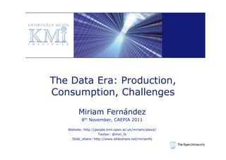 The Data Era: Production,
Consumption, Challenges
         Miriam Fernández
          8th November, CAEPIA 2011

   Website: http://people.kmi.open.ac.uk/miriam/about/
                     Twitter: @miri_fs
    Slide_share: http://www.slideshare.net/miriamfs
 