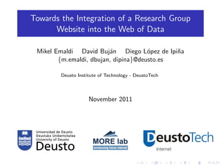 Towards the Integration of a Research Group
      Website into the Web of Data

 Mikel Emaldi David Buj´n Diego L´pez de Ipi˜a
                         a            o      n
        {m.emaldi, dbujan, dipina}@deusto.es

        Deusto Institute of Technology - DeustoTech




                    November 2011
 