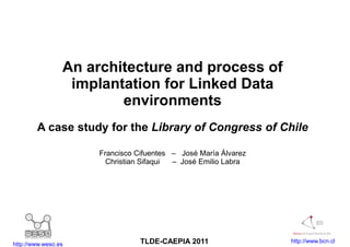 An architecture and process of
                  implantation for Linked Data
                         environments
        A case study for the Library of Congress of Chile

                      Francisco Cifuentes – José María Álvarez
                        Christian Sifaqui – José Emilio Labra




http://www.weso.es               TLDE-CAEPIA 2011                http://www.bcn.cl
 