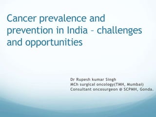 Cancer prevalence and
prevention in India – challenges
and opportunities
Dr Rupesh kumar Singh
MCh surgical oncology(TMH, Mumbai)
Consultant oncosurgeon @ SCPMH, Gonda.
 