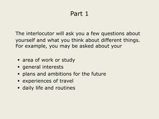 Part 1
The interlocutor will ask you a few questions about
yourself and what you think about different things.
For example, you may be asked about your






area of work or study
general interests
plans and ambitions for the future
experiences of travel
daily life and routines

 