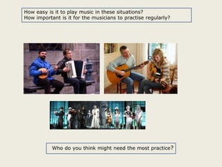 How easy is it to play music in these situations?
How important is it for the musicians to practise regularly?

Who do you think might need the most practice?

 