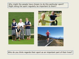 Why might the people have chosen to do this particular sport?
Might doing the sport regularly be important to them?

Who do you think regards their sport as an important part of their lives?

 