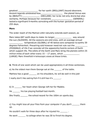 greatest ________________ for her earth (BRILLIANT) bound observers.
Ancient legends celebrated how__________________ the planet Venus was
by (BEAUTY) ______________ (DECLARE) her to be not only divine but also
womanly. Perhaps because her visitations _________________ (GENERAL)
lasted a significant 9 months coinciding with the human gestation period of
255 days.
Mars
The wider reach of the Martian orbit naturally extends each season, as
Mars takes 687 earth days to make its longer______________ way around
the sun.(SLOWER). All the seasons are cold ones, with an average annual
___________ temperature (GLOBAL) of 40 below zero compared to earths 59
degrees Fahrenheit. Prevailing cold however need not rule out the __________
(POSSIBLE) of life if we consider all the apparently hostile corners of Earth
which support life. The orbits of the Earth and Mars bring the planets within 35
million miles of each other every 15 – 17 years, which _____________
(LARGE) Mars threefold in telescopic views at these times.
4. Think of one word which can be used appropriately in all three sentences.
a) As the oldest man there George sat at the ______ of the table.
Mathew has a good ______ on his shoulders, he will do well in this job!
I really don't like eating fish if it still has it's ______.
b) It ______ her heart when George left her for Maddie.
He ______ his toe playing football last month.
She finally ______ the school record for the 100m on sports day.
c) You might lose all your files from your computer if you don't ______ them
up.
He couldn't walk for three days after he injured his ______ .
He went ______ to college when he was 30 to finish his degree.
 