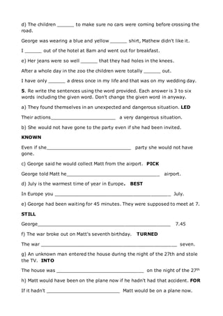 d) The children ______ to make sure no cars were coming before crossing the
road.
George was wearing a blue and yellow ______ shirt, Mathew didn't like it.
I ______ out of the hotel at 8am and went out for breakfast.
e) Her jeans were so well ______ that they had holes in the knees.
After a whole day in the zoo the children were totally ______ out.
I have only ______ a dress once in my life and that was on my wedding day.
5. Re write the sentences using the word provided. Each answer is 3 to six
words including the given word. Don't change the given word in anyway.
a) They found themselves in an unexpected and dangerous situation. LED
Their actions_______________________ a very dangerous situation.
b) She would not have gone to the party even if she had been invited.
KNOWN
Even if she______________________________ party she would not have
gone.
c) George said he would collect Matt from the airport. PICK
George told Matt he_________________________________ airport.
d) July is the warmest time of year in Europe. BEST
In Europe you _________________________________________ July.
e) George had been waiting for 45 minutes. They were supposed to meet at 7.
STILL
George_______________________________________________ 7.45
f) The war broke out on Matt's seventh birthday. TURNED
The war ________________________________________________ seven.
g) An unknown man entered the house during the night of the 27th and stole
the TV. INTO
The house was _______________________________ on the night of the 27th
h) Matt would have been on the plane now if he hadn't had that accident. FOR
If it hadn't __________________________ Matt would be on a plane now.
 