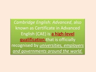 Cambridge English: Advanced, also known as Certificate in Advanced English (CAE) is a high-level qualification that is officially recognised by universities, employers and governments around the world.