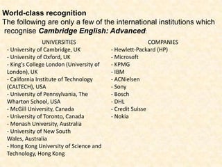 World-class recognitionThe following are only a few of the international institutions which recognise Cambridge English: Advanced: