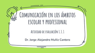 Comunicación en los ámbitos
escolar y profesional
Actividad de evaluación 1.1.1
Dr. Jorge Alejandro Muñiz Cantero
 