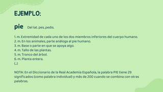 EJEMPLO:
pie Del lat. pes, pedis.
1. m. Extremidad de cada uno de los dos miembros inferiores del cuerpo humano.
2. m. En los animales, parte análoga al pie humano.
3. m. Base o parte en que se apoya algo.
4. m. Tallo de las plantas.
5. m. Tronco del árbol.
6. m. Planta entera.
(...)
NOTA: En el Diccionario de la Real Academia Española, la palabra PIE tiene 29
signiﬁcados (como palabra individual) y más de 200 cuando se combina con otras
palabras.
 