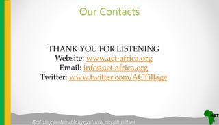 Realizing sustainable agricultural mechanisation
Our Contacts
THANK YOU FOR LISTENING
Website: www.act-africa.org
Email: info@act-africa.org
Twitter: www.twitter.com/ACTillage
 