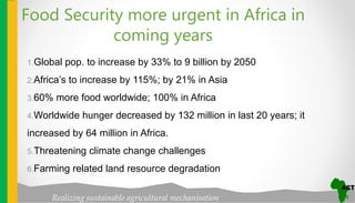 Realizing sustainable agricultural mechanisation
Food Security more urgent in Africa in
coming years
1.Global pop. to increase by 33% to 9 billion by 2050
2.Africa’s to increase by 115%; by 21% in Asia
3.60% more food worldwide; 100% in Africa
4.Worldwide hunger decreased by 132 million in last 20 years; it
increased by 64 million in Africa.
5.Threatening climate change challenges
6.Farming related land resource degradation
 
