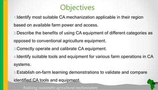 Realizing sustainable agricultural mechanisation
1.Identify most suitable CA mechanization applicable in their region
based on available farm power and access.
2.Describe the benefits of using CA equipment of different categories as
opposed to conventional agriculture equipment.
3.Correctly operate and calibrate CA equipment.
4.Identify suitable tools and equipment for various farm operations in CA
systems.
5.Establish on-farm learning demonstrations to validate and compare
identified CA tools and equipment.
Objectives
 