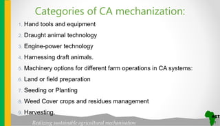 Realizing sustainable agricultural mechanisation
1. Hand tools and equipment
2. Draught animal technology
3. Engine-power technology
4. Harnessing draft animals.
5. Machinery options for different farm operations in CA systems:
6. Land or field preparation
7. Seeding or Planting
8. Weed Cover crops and residues management
9. Harvesting.
Categories of CA mechanization:
 