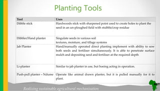 Realizing sustainable agricultural mechanisation
Tool Uses
Dibble stick Hardwoods stick with sharpened point used to create holes to plant the
seed in an un-ploughed field with stubble/crop residue
Dibbler/Hand planter Singulate seeds in various soil
textures, moisture, and tillage systems
Jab Planter Hand/manually operated direct planting implement with ability to sow
both seeds and fertiliser simultaneously. It is able to penetrate surface
mulch and depositing seed and fertiliser at the required depth
Li-planter Similar to jab planter in use, but hoeing acting in operation.
Push-pull planter – Ndume Operate like animal drawn planter, but it is pulled manually for it to
plant.
Planting Tools
 