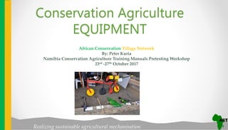 Realizing sustainable agricultural mechanisation
African Conservation Tillage Network
By: Peter Kuria
Namibia Conservation Agriculture Training Manuals Pretesting Workshop
23rd -27th October 2017
Conservation Agriculture
EQUIPMENT
 