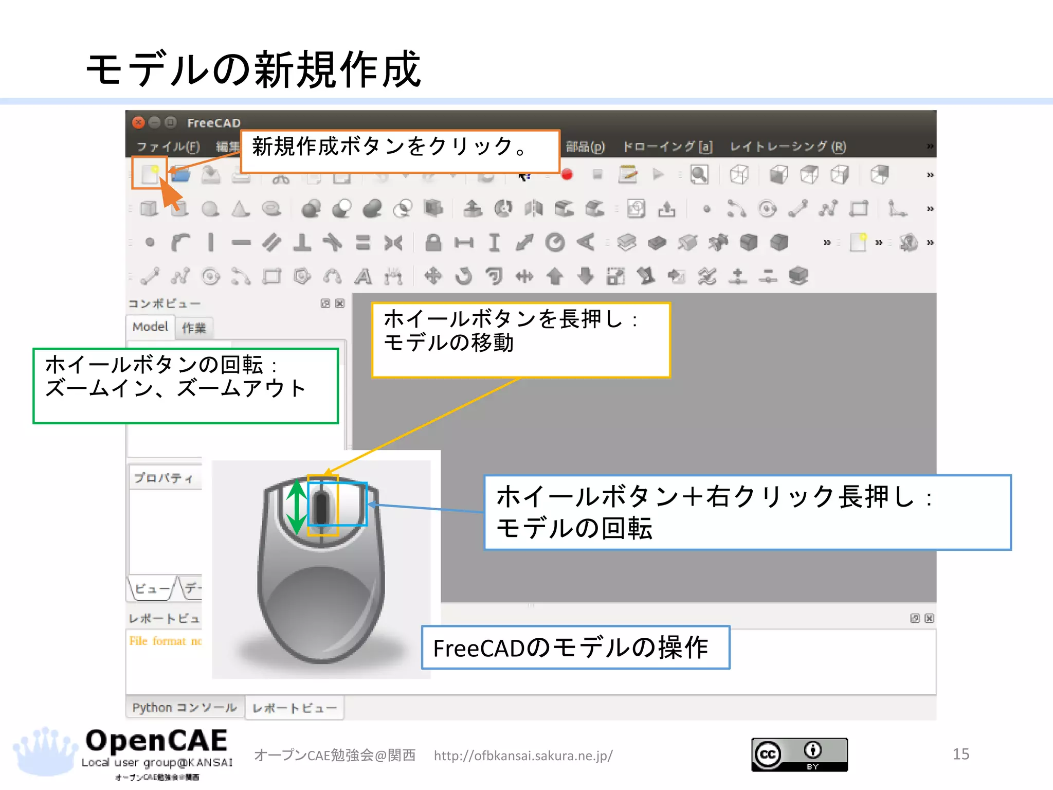 モデルの新規作成
オープンCAE勉強会@関西 http://ofbkansai.sakura.ne.jp/ 15
新規作成ボタンをクリック。
ホイールボタンの回転：
ズームイン、ズームアウト
ホイールボタンを長押し：
モデルの移動
ホイールボタン＋右クリック長押し：
モデルの回転
FreeCADのモデルの操作
 