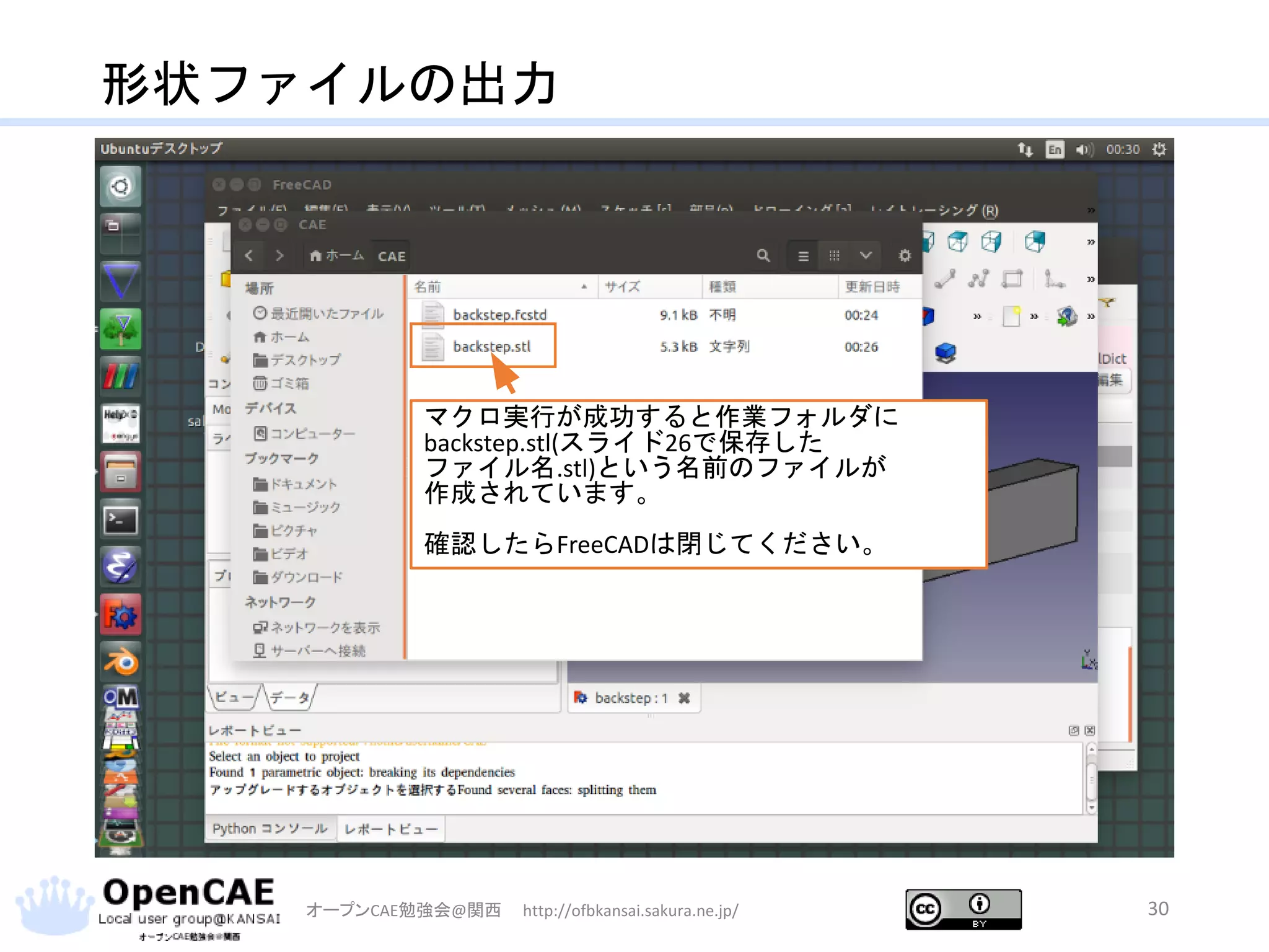 形状ファイルの出力
オープンCAE勉強会@関西 http://ofbkansai.sakura.ne.jp/ 30
マクロ実行が成功すると作業フォルダに
backstep.stl(スライド26で保存した
ファイル名.stl)という名前のファイルが
作成されています。
確認したらFreeCADは閉じてください。
 