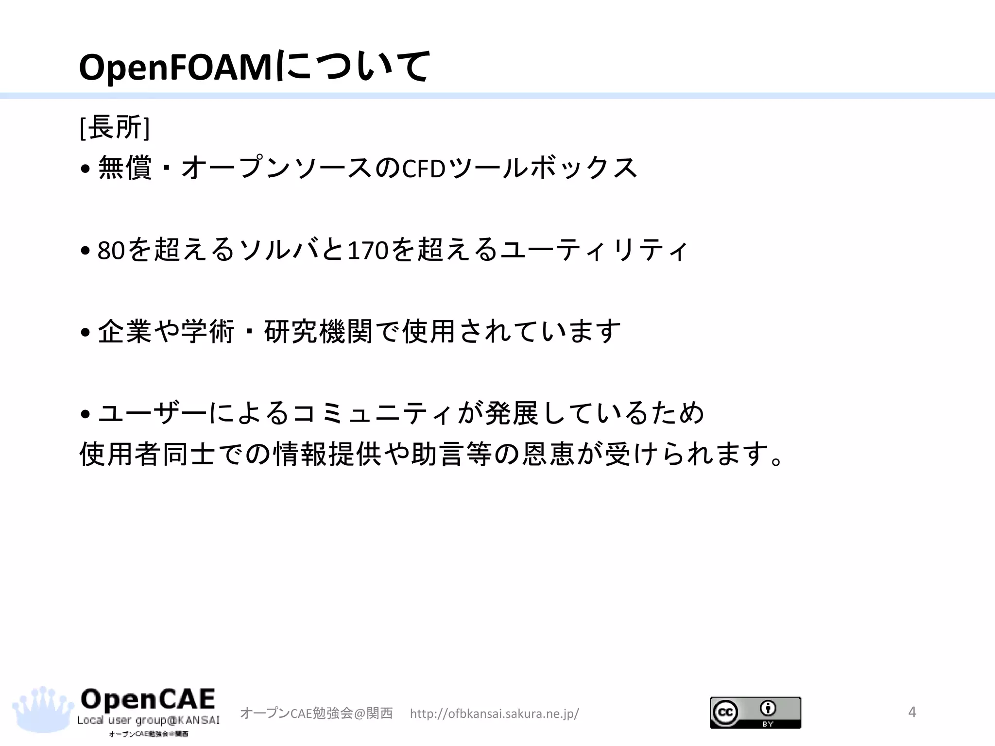 OpenFOAMについて
[長所]
• 無償・オープンソースのCFDツールボックス
• 80を超えるソルバと170を超えるユーティリティ
• 企業や学術・研究機関で使用されています
• ユーザーによるコミュニティが発展しているため
使用者同士での情報提供や助言等の恩恵が受けられます。
オープンCAE勉強会@関西 http://ofbkansai.sakura.ne.jp/ 4
 