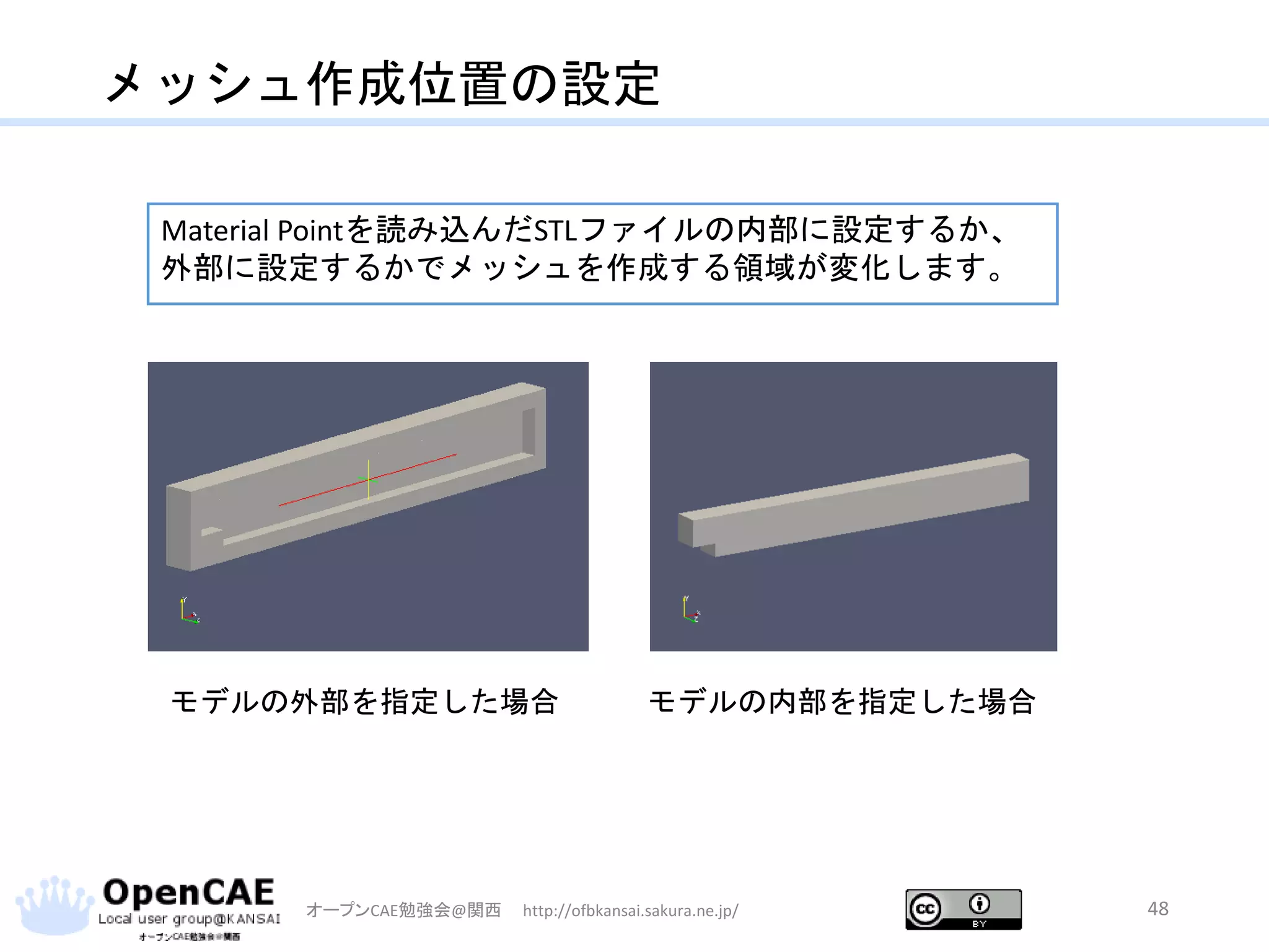 メッシュ作成位置の設定
オープンCAE勉強会@関西 http://ofbkansai.sakura.ne.jp/ 48
モデルの外部を指定した場合 モデルの内部を指定した場合
Material Pointを読み込んだSTLファイルの内部に設定するか、
外部に設定するかでメッシュを作成する領域が変化します。
 