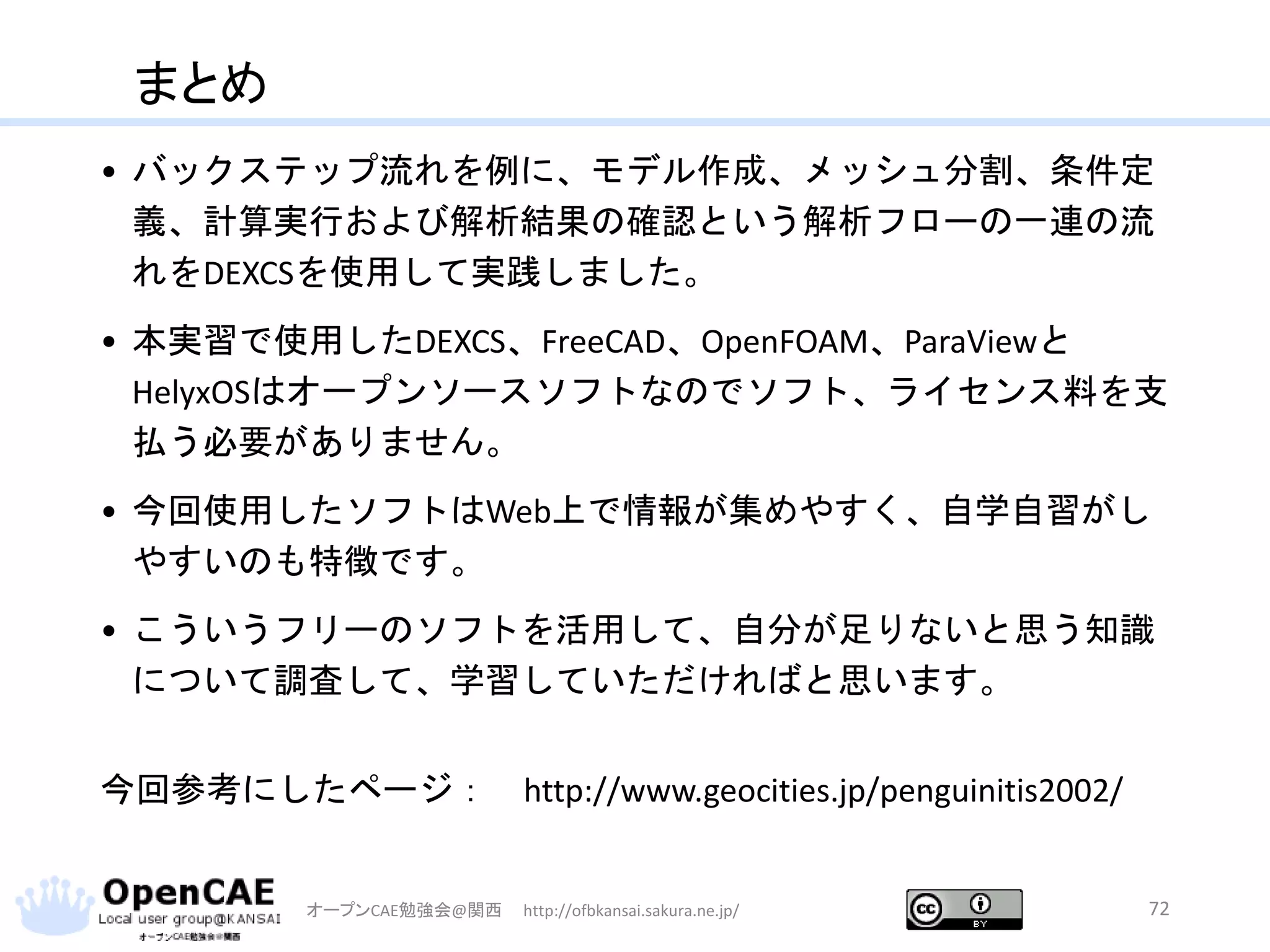 まとめ
• バックステップ流れを例に、モデル作成、メッシュ分割、条件定
義、計算実行および解析結果の確認という解析フローの一連の流
れをDEXCSを使用して実践しました。
• 本実習で使用したDEXCS、FreeCAD、OpenFOAM、ParaViewと
HelyxOSはオープンソースソフトなのでソフト、ライセンス料を支
払う必要がありません。
• 今回使用したソフトはWeb上で情報が集めやすく、自学自習がし
やすいのも特徴です。
• こういうフリーのソフトを活用して、自分が足りないと思う知識
について調査して、学習していただければと思います。
今回参考にしたページ： http://www.geocities.jp/penguinitis2002/
オープンCAE勉強会@関西 http://ofbkansai.sakura.ne.jp/ 72
 