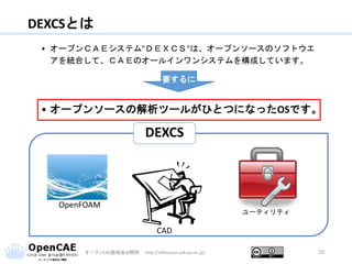 DEXCSとは
オープンCAE勉強会@関西 http://ofbkansai.sakura.ne.jp/ 10
• オープンＣＡＥシステム”ＤＥＸＣＳ”は、オープンソースのソフトウエ
アを統合して、ＣＡＥのオールインワンシステムを構成しています。
• オープンソースの解析ツールがひとつになったOSです。
要するに
DEXCS
CAD
ユーティリティ
OpenFOAM
 