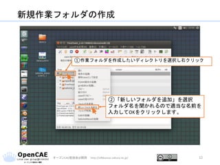新規作業フォルダの作成
オープンCAE勉強会@関西 http://ofbkansai.sakura.ne.jp/ 12
①作業フォルダを作成したいディレクトリを選択し右クリック
②「新しいフォルダを追加」を選択
フォルダ名を聞かれるので適当な名前を
入力してOKをクリックします。
 