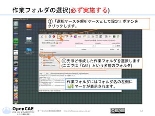 作業フォルダの選択(必ず実施する)
オープンCAE勉強会@関西 http://ofbkansai.sakura.ne.jp/ 13
①先ほど作成した作業フォルダを選択します
(ここでは「CAE」という名前のフォルダ)
②「選択ケースを解析ケースとして設定」ボタンを
クリックします。
作業フォルダにはフォルダ名の左側に
マークが表示されます。
 