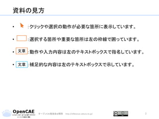 資料の見方
• ：クリックや選択の動作が必要な箇所に表示しています。
• ：選択する箇所や重要な箇所は左の枠線で囲っています。
• ：動作や入力内容は左のテキストボックスで指名しています。
• ：補足的な内容は左のテキストボックスで示しています。
オープンCAE勉強会@関西 http://ofbkansai.sakura.ne.jp/ 2
文章
文章
 